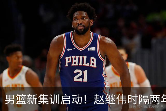 男篮新集训启动！赵继伟时隔两年任队长，全新阵容冲击世预赛两连胜